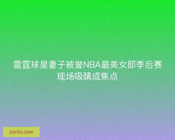 雷霆球星妻子被誉NBA最美女郎季后赛现场吸睛成焦点