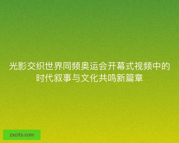 光影交织世界同频奥运会开幕式视频中的时代叙事与文化共鸣新篇章