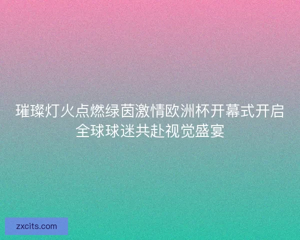 璀璨灯火点燃绿茵激情欧洲杯开幕式开启全球球迷共赴视觉盛宴