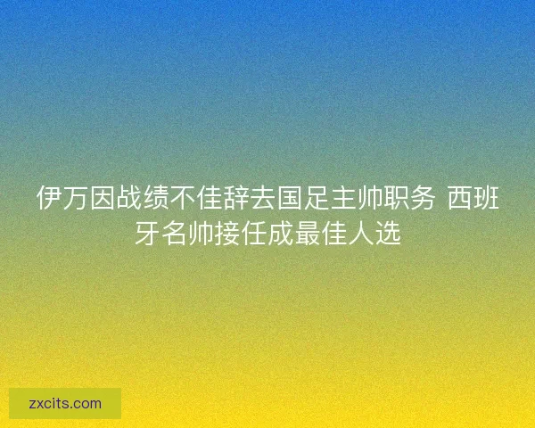 伊万因战绩不佳辞去国足主帅职务 西班牙名帅接任成最佳人选