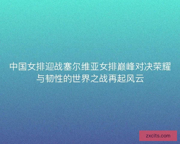 中国女排迎战塞尔维亚女排巅峰对决荣耀与韧性的世界之战再起风云