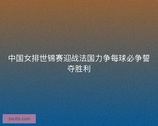 中国女排世锦赛迎战法国力争每球必争誓夺胜利