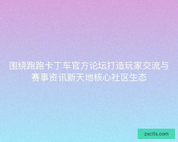 围绕跑跑卡丁车官方论坛打造玩家交流与赛事资讯新天地核心社区生态