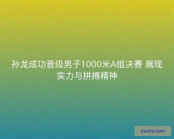 孙龙成功晋级男子1000米A组决赛 展现实力与拼搏精神