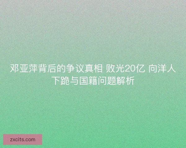 邓亚萍背后的争议真相 败光20亿 向洋人下跪与国籍问题解析