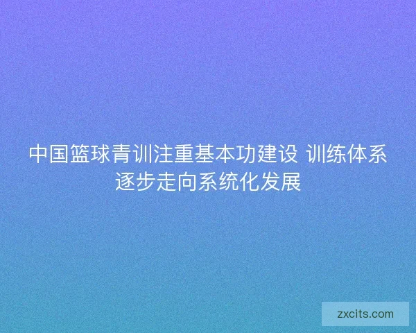 中国篮球青训注重基本功建设 训练体系逐步走向系统化发展