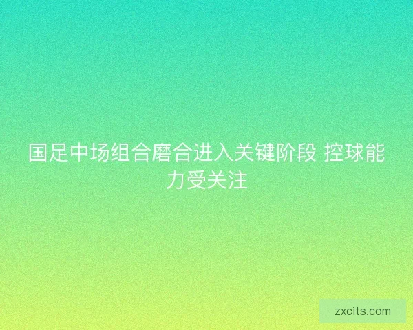 国足中场组合磨合进入关键阶段 控球能力受关注