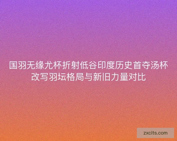国羽无缘尤杯折射低谷印度历史首夺汤杯改写羽坛格局与新旧力量对比