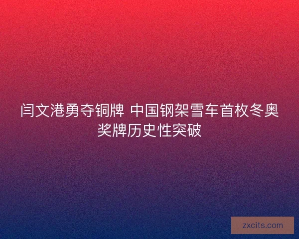 闫文港勇夺铜牌 中国钢架雪车首枚冬奥奖牌历史性突破