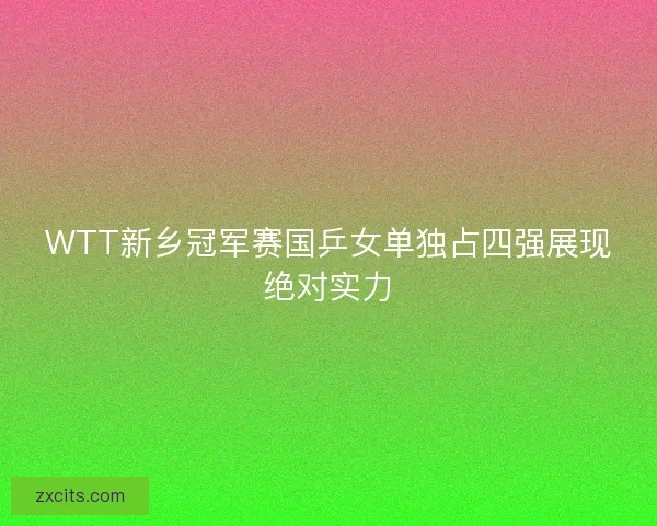 WTT新乡冠军赛国乒女单独占四强展现绝对实力