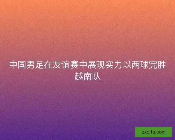 中国男足在友谊赛中展现实力以两球完胜越南队