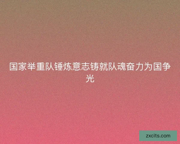 国家举重队锤炼意志铸就队魂奋力为国争光